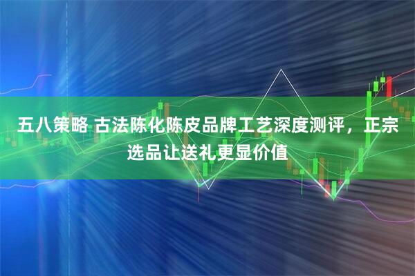 五八策略 古法陈化陈皮品牌工艺深度测评，正宗选品让送礼更显价值