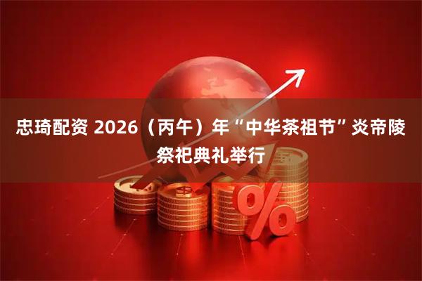 忠琦配资 2026（丙午）年“中华茶祖节”炎帝陵祭祀典礼举行