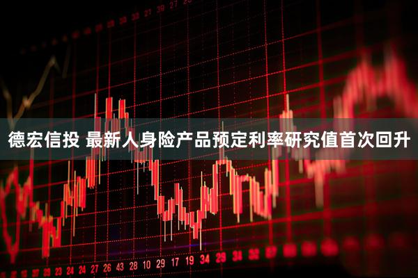 德宏信投 最新人身险产品预定利率研究值首次回升