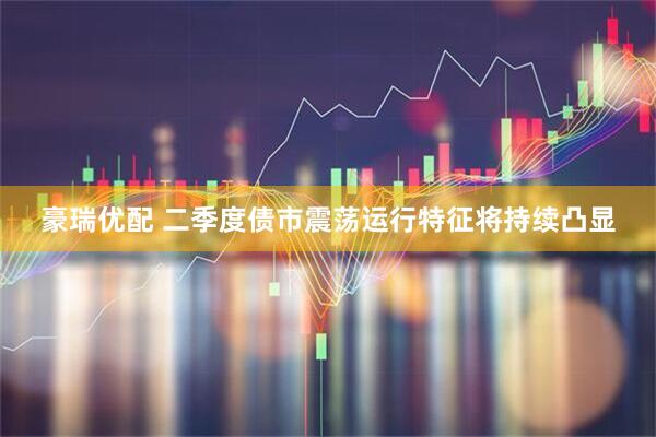 豪瑞优配 二季度债市震荡运行特征将持续凸显